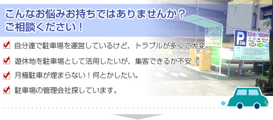 【このようなお悩みをお持ちではありませんか？ご相談ください】自分達で駐車場を運営しているけど、トラブルが多くて大変。遊休地を駐車場として活用したいが、集客できるか不安・・・。月極駐車が埋まらない！何とかしたい。駐車場の管理会社探しています。