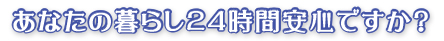 あなたの暮らし２４時間安心ですか？